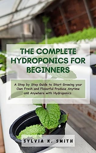 THE COMPLETE HYDROPONICS FOR BEGINNERS: A Step by Step Guide to Start Growing your Own Fresh and Flavorful Produce Anytime and Anywhere with Hydroponics