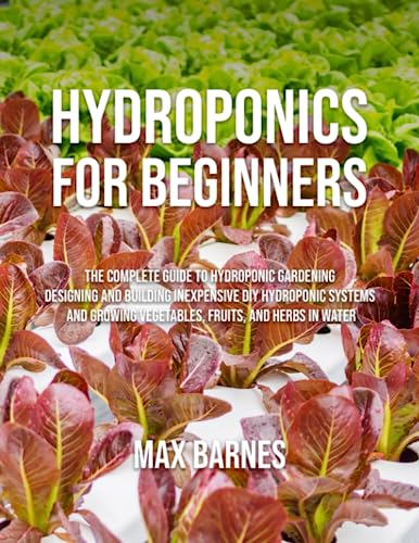 Hydroponics for Beginners: The Complete Guide to Hydroponic Gardening, Designing and Building Inexpensive DIY Hydroponic Systems, And Growing Vegetables, Fruits, and Herbs in Water