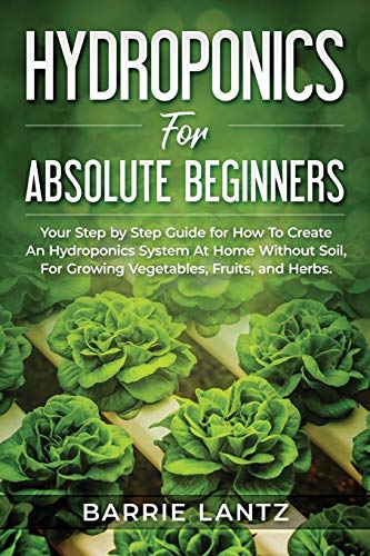 Hydroponics For Absolute Beginners: Your Step By Step Guide For How To Create An Hydroponics System At Home Without Soil, For Growing Vegetable, Fruit And Herbs.